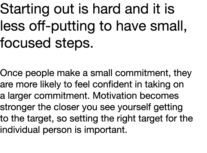 Starting out is hard and it is less off-putting to have small, focused steps  Once people make a small commitment, th   