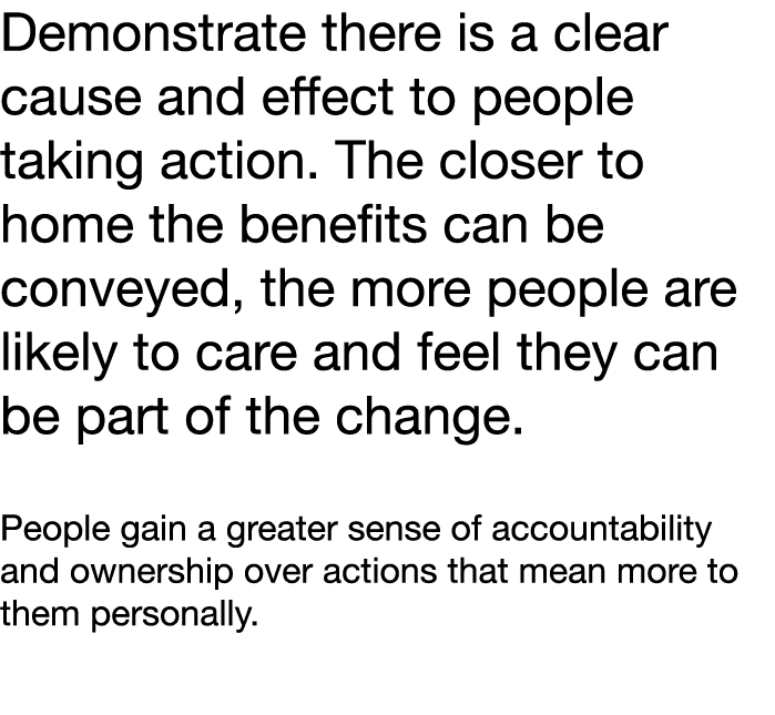 Demonstrate there is a clear cause and effect to people taking action  The closer to home the benefits can be conveye   