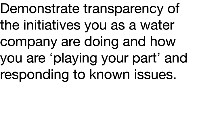 Demonstrate transparency of the initiatives you as a water company are doing and how you are  playing your part  and    